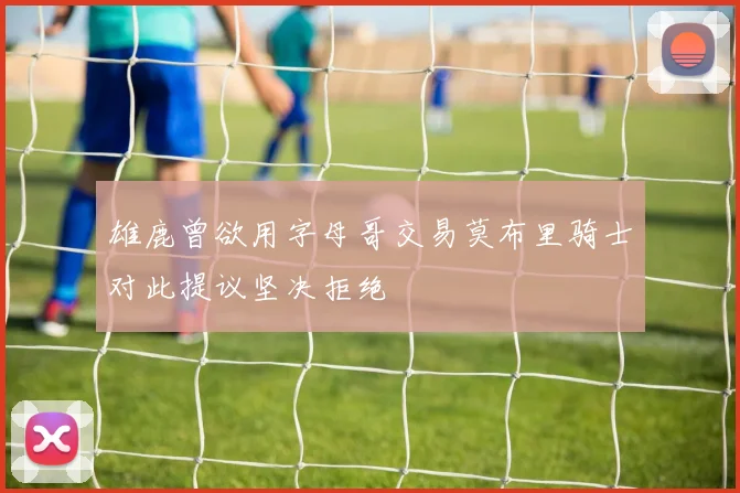 雄鹿曾欲用字母哥交易莫布里骑士对此提议坚决拒绝
