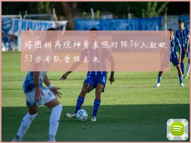 塔图姆再现神勇表现对阵76人狂砍51分率队晋级东决