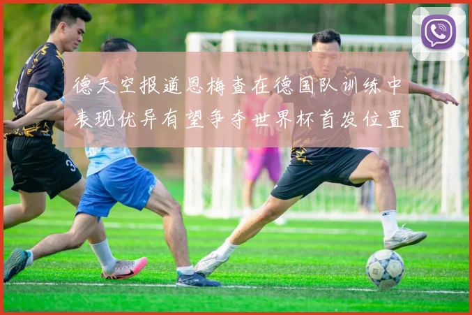 德天空报道恩梅查在德国队训练中表现优异有望争夺世界杯首发位置